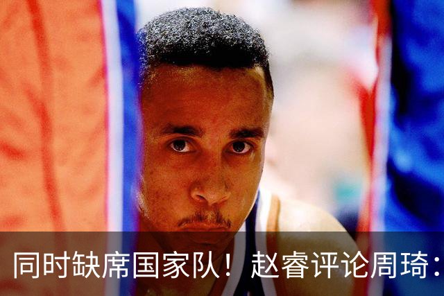 同时缺席国家队！赵睿评论周琦：研究布伦森特点教我，周琦：然后你打裁判？
